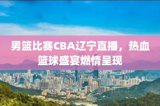 男籃比賽CBA遼寧直播，熱血籃球盛宴燃情呈現(xiàn)