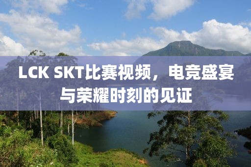 LCK SKT比賽視頻，電競(jìng)盛宴與榮耀時(shí)刻的見證