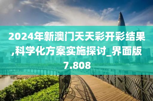 2024年新澳門天天彩開彩結果,科學化方案實施探討_界面版7.808