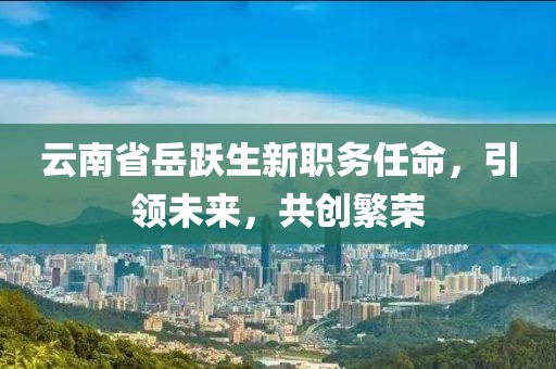 云南省岳躍生新職務(wù)任命，引領(lǐng)未來，共創(chuàng)繁榮