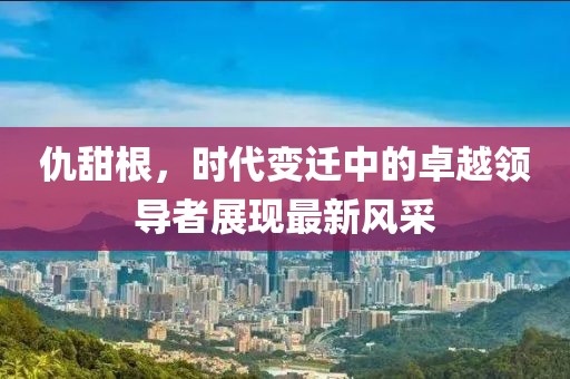 仇甜根，時(shí)代變遷中的卓越領(lǐng)導(dǎo)者展現(xiàn)最新風(fēng)采