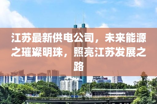 江蘇最新供電公司，未來(lái)能源之璀璨明珠，照亮江蘇發(fā)展之路