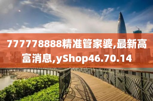 777778888精準(zhǔn)管家婆,最新高富消息,yShop46.70.14