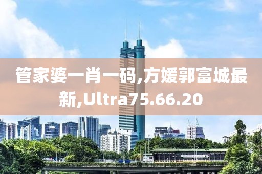 管家婆一肖一碼,方媛郭富城最新,Ultra75.66.20