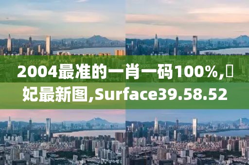 2004最準(zhǔn)的一肖一碼100%,姮妃最新圖,Surface39.58.52