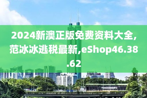 2024新澳正版免費資料大全,范冰冰逃稅最新,eShop46.38.62