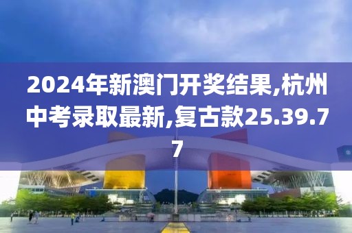 2024年新澳門開獎結果,杭州中考錄取最新,復古款25.39.77