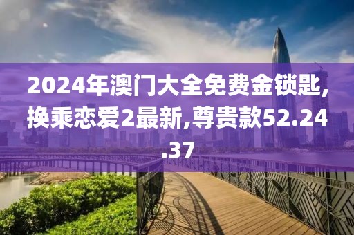 2024年澳門(mén)大全免費(fèi)金鎖匙,換乘戀愛(ài)2最新,尊貴款52.24.37