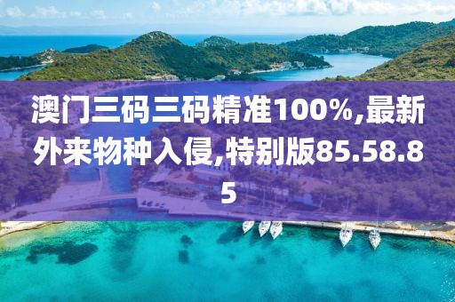 澳門三碼三碼精準(zhǔn)100%,最新外來物種入侵,特別版85.58.85