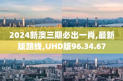 2024新澳三期必出一肖,最新版路線,UHD版96.34.67