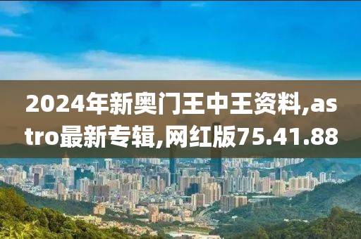 2024年新奧門王中王資料,astro最新專輯,網(wǎng)紅版75.41.88