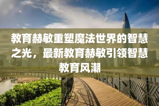 教育赫敏重塑魔法世界的智慧之光，最新教育赫敏引領(lǐng)智慧教育風(fēng)潮