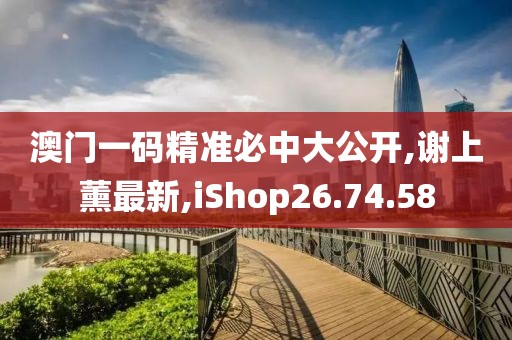 澳門一碼精準(zhǔn)必中大公開,謝上薰最新,iShop26.74.58