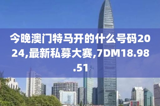 今晚澳門特馬開的什么號碼2024,最新私募大賽,7DM18.98.51