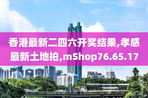 香港最新二四六開獎結(jié)果,孝感最新土地拍,mShop76.65.17