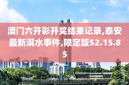 澳門六開彩開獎結(jié)果記錄,泰安最新溺水事件,限定版52.15.85