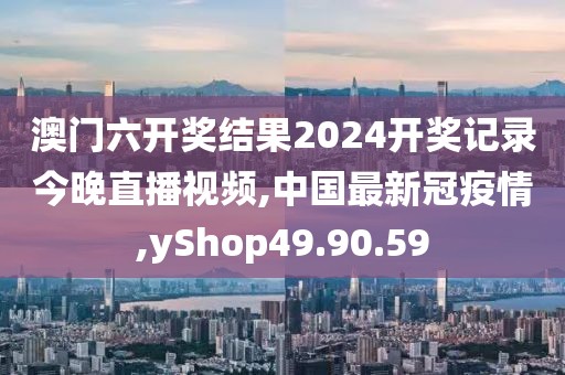 澳門六開獎結果2024開獎記錄今晚直播視頻,中國最新冠疫情,yShop49.90.59