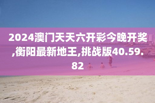 2024澳門天天六開彩今晚開獎,衡陽最新地王,挑戰(zhàn)版40.59.82