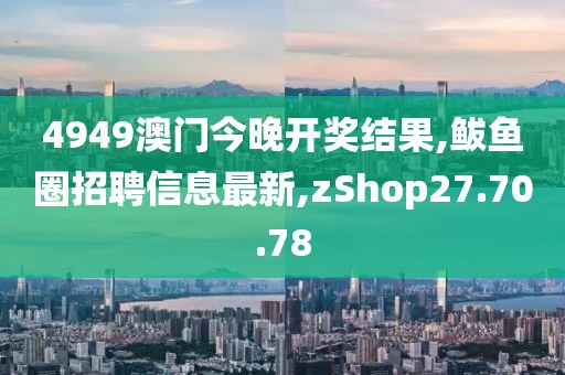 4949澳門(mén)今晚開(kāi)獎(jiǎng)結(jié)果,鲅魚(yú)圈招聘信息最新,zShop27.70.78