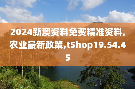 2024新澳資料免費(fèi)精準(zhǔn)資料,農(nóng)業(yè)最新政策,tShop19.54.45