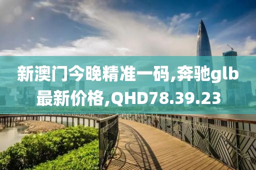 新澳門今晚精準(zhǔn)一碼,奔馳glb最新價(jià)格,QHD78.39.23