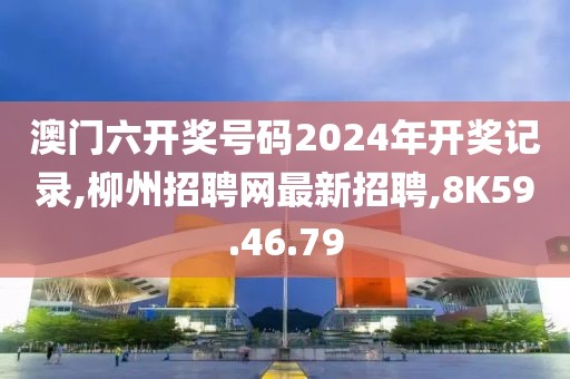 澳門六開獎號碼2024年開獎記錄,柳州招聘網最新招聘,8K59.46.79