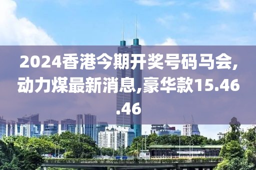 2024香港今期開獎號碼馬會,動力煤最新消息,豪華款15.46.46