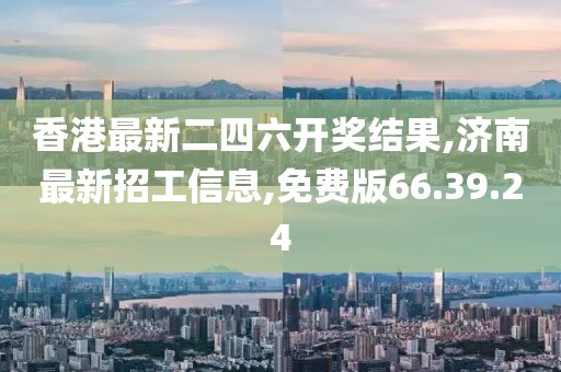 香港最新二四六開獎結(jié)果,濟南最新招工信息,免費版66.39.24