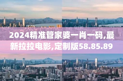 2024精準管家婆一肖一碼,最新拉拉電影,定制版58.85.89