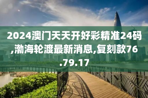 2024澳門天天開好彩精準(zhǔn)24碼,渤海輪渡最新消息,復(fù)刻款76.79.17