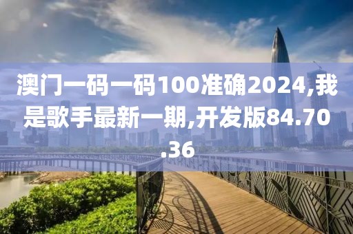 澳門一碼一碼100準確2024,我是歌手最新一期,開發(fā)版84.70.36