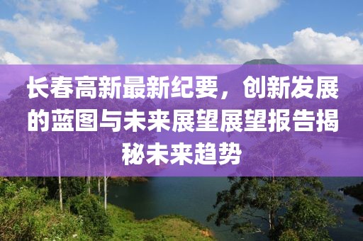 長春高新最新紀要，創(chuàng)新發(fā)展的藍圖與未來展望展望報告揭秘未來趨勢