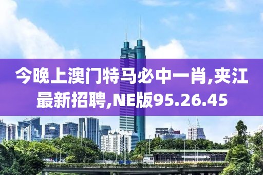 今晚上澳門特馬必中一肖,夾江最新招聘,NE版95.26.45