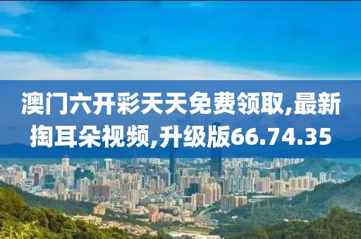 澳門六開彩天天免費(fèi)領(lǐng)取,最新掏耳朵視頻,升級版66.74.35