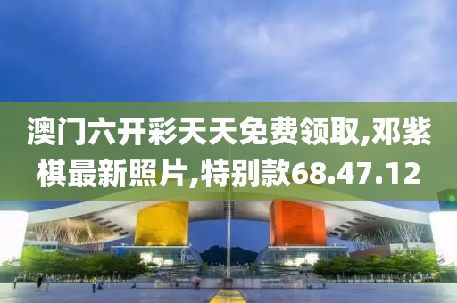 澳門六開彩天天免費(fèi)領(lǐng)取,鄧紫棋最新照片,特別款68.47.12