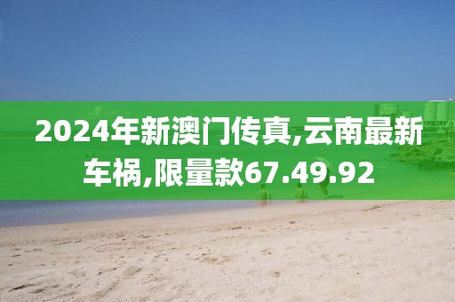 2024年新澳門傳真,云南最新車禍,限量款67.49.92