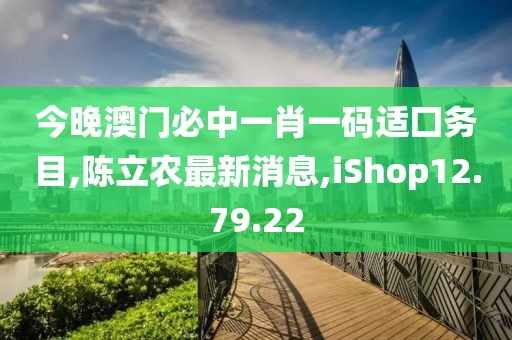 今晚澳門必中一肖一碼適囗務(wù)目,陳立農(nóng)最新消息,iShop12.79.22