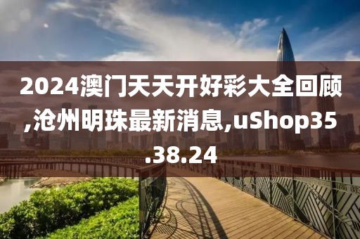 2024澳門天天開好彩大全回顧,滄州明珠最新消息,uShop35.38.24