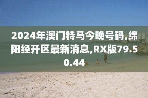 2024年澳門特馬今晚號碼,綿陽經(jīng)開區(qū)最新消息,RX版79.50.44