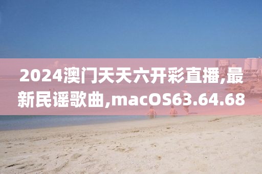 2024澳門(mén)天天六開(kāi)彩直播,最新民謠歌曲,macOS63.64.68