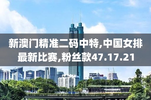 新澳門精準二碼中特,中國女排最新比賽,粉絲款47.17.21