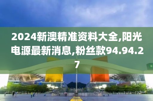 2024新澳精準(zhǔn)資料大全,陽光電源最新消息,粉絲款94.94.27