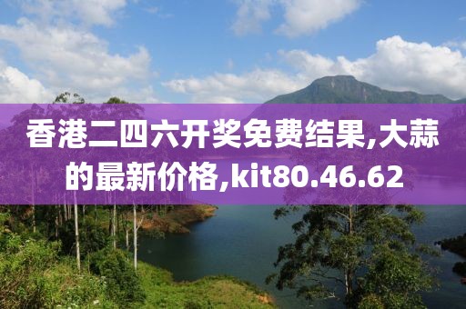 香港二四六開獎免費結果,大蒜的最新價格,kit80.46.62