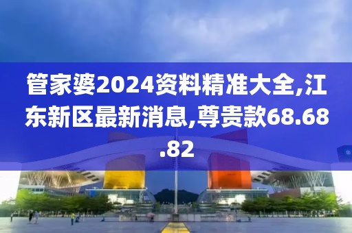 管家婆2024資料精準(zhǔn)大全,江東新區(qū)最新消息,尊貴款68.68.82