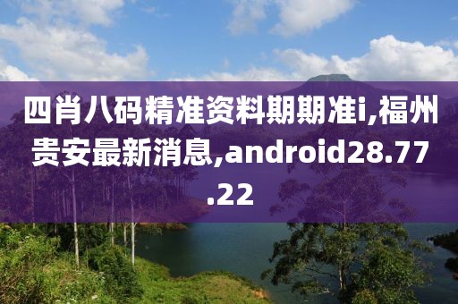 四肖八碼精準資料期期準i,福州貴安最新消息,android28.77.22