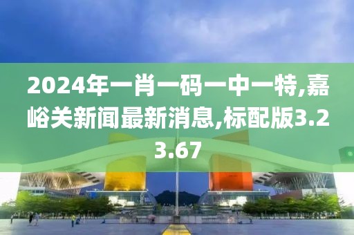 2024年一肖一碼一中一特,嘉峪關(guān)新聞最新消息,標配版3.23.67