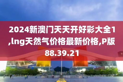 2024新澳門天天開好彩大全1,lng天然氣價(jià)格最新價(jià)格,P版88.39.21