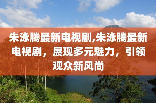 朱泳騰最新電視劇,朱泳騰最新電視劇，展現(xiàn)多元魅力，引領(lǐng)觀眾新風(fēng)尚