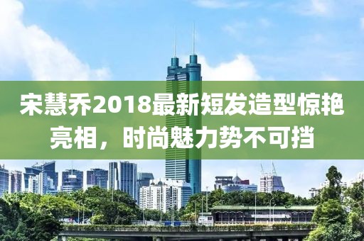 宋慧喬2018最新短發(fā)造型驚艷亮相，時尚魅力勢不可擋