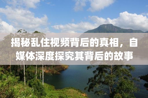 揭秘亂住視頻背后的真相，自媒體深度探究其背后的故事